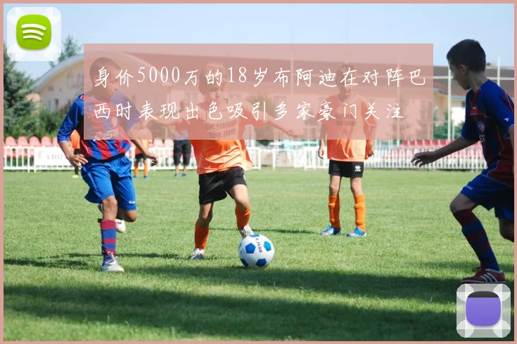身价5000万的18岁布阿迪在对阵巴西时表现出色吸引多家豪门关注