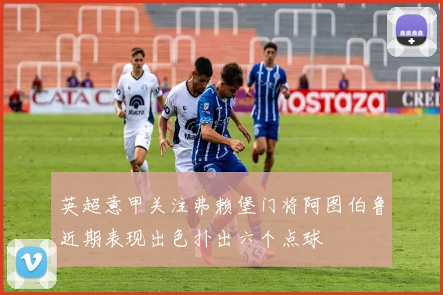 英超意甲关注弗赖堡门将阿图伯鲁近期表现出色扑出六个点球