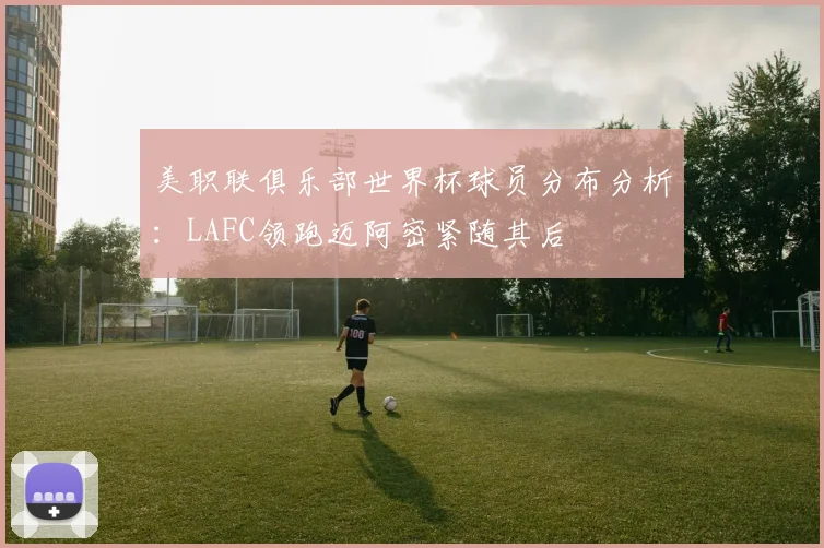 美职联俱乐部世界杯球员分布分析：LAFC领跑迈阿密紧随其后