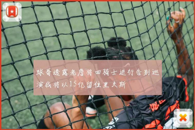 球哥透露老詹将回骑士进行告别巡演我将以15亿留住里夫斯