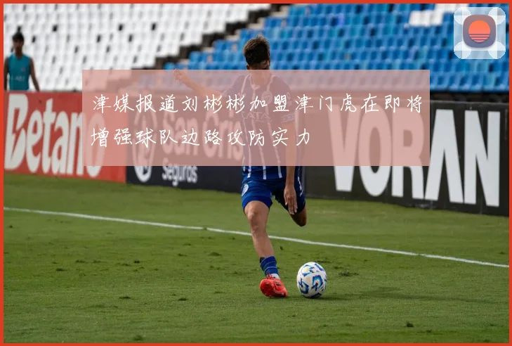 津媒报道刘彬彬加盟津门虎在即将增强球队边路攻防实力