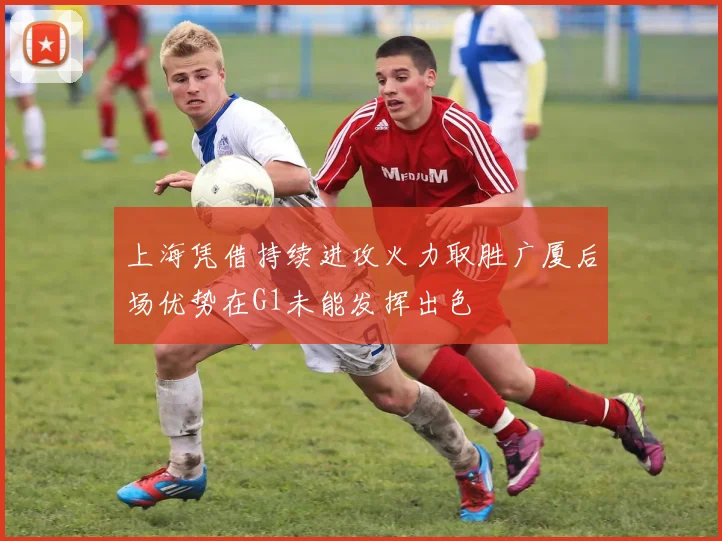 上海凭借持续进攻火力取胜广厦后场优势在G1未能发挥出色