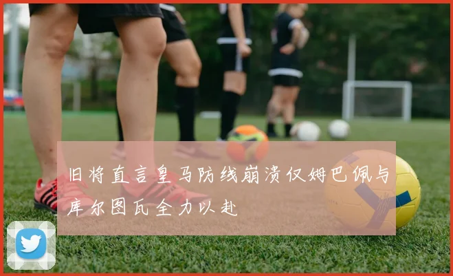 旧将直言皇马防线崩溃仅姆巴佩与库尔图瓦全力以赴