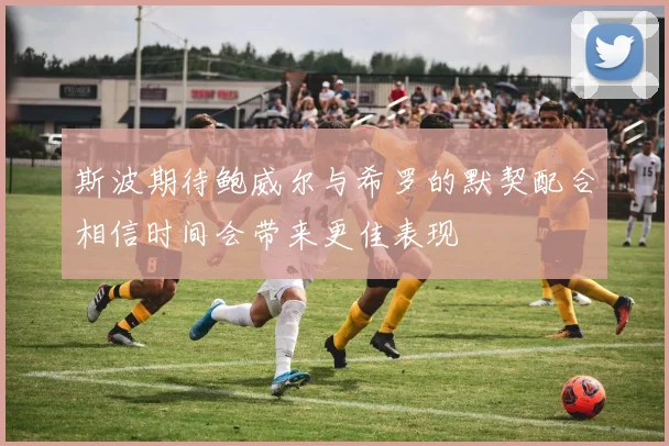 斯波期待鲍威尔与希罗的默契配合相信时间会带来更佳表现