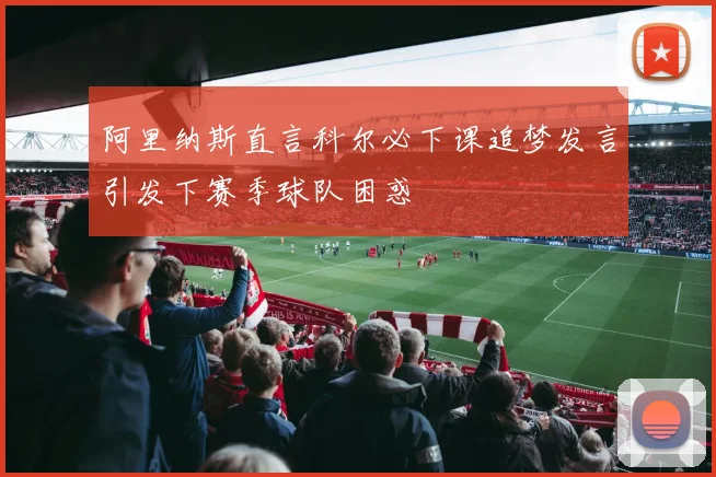 阿里纳斯直言科尔必下课追梦发言引发下赛季球队困惑