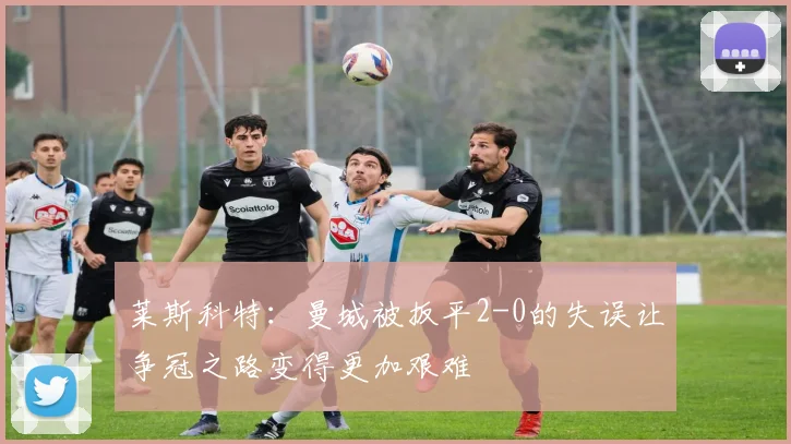 莱斯科特：曼城被扳平2-0的失误让争冠之路变得更加艰难