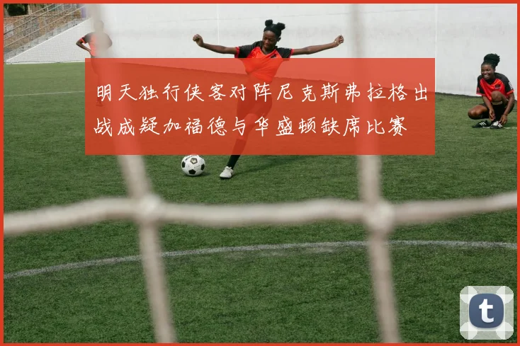 明天独行侠客对阵尼克斯弗拉格出战成疑加福德与华盛顿缺席比赛