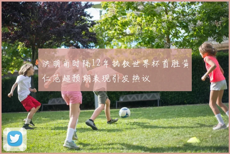 洪明甫时隔12年执教世界杯首胜黄仁范超预期表现引发热议