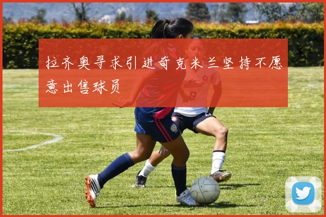 拉齐奥寻求引进奇克米兰坚持不愿意出售球员