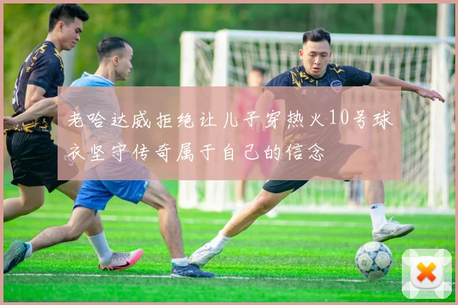 老哈达威拒绝让儿子穿热火10号球衣坚守传奇属于自己的信念