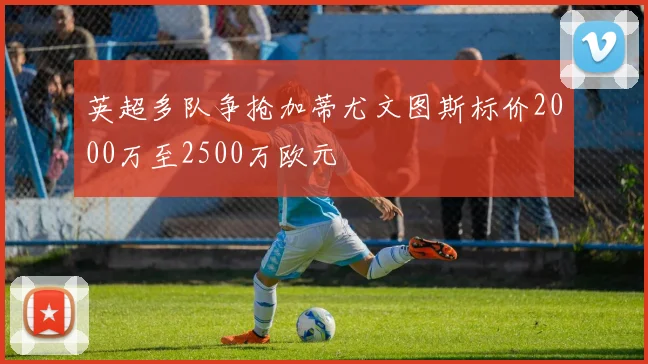 英超多队争抢加蒂尤文图斯标价2000万至2500万欧元