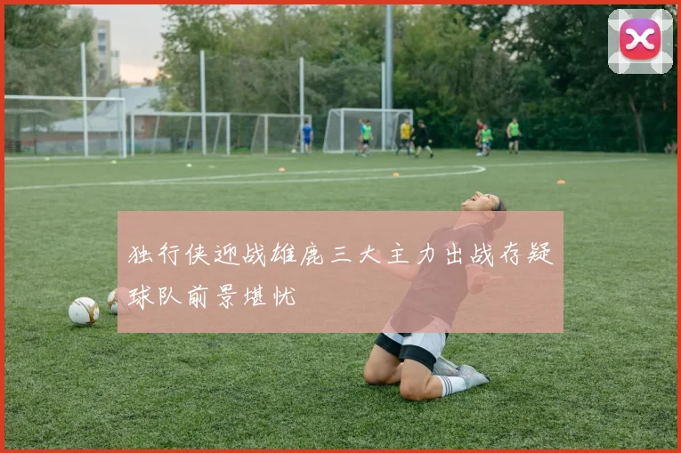 独行侠迎战雄鹿三大主力出战存疑球队前景堪忧