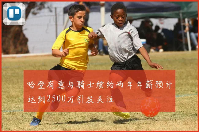 哈登有意与骑士续约两年年薪预计达到2500万引发关注