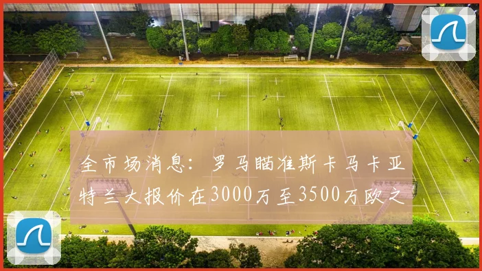 全市场消息：罗马瞄准斯卡马卡亚特兰大报价在3000万至3500万欧之间