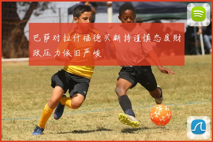 巴萨对拉什福德买断持谨慎态度财政压力依旧严峻