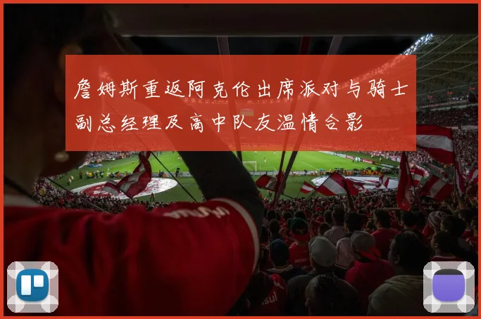 詹姆斯重返阿克伦出席派对与骑士副总经理及高中队友温情合影