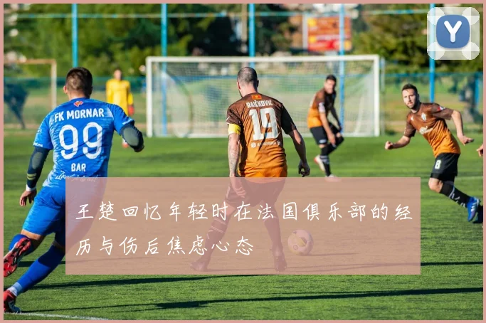 王楚回忆年轻时在法国俱乐部的经历与伤后焦虑心态
