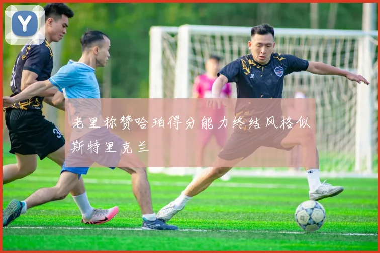 老里称赞哈珀得分能力终结风格似斯特里克兰