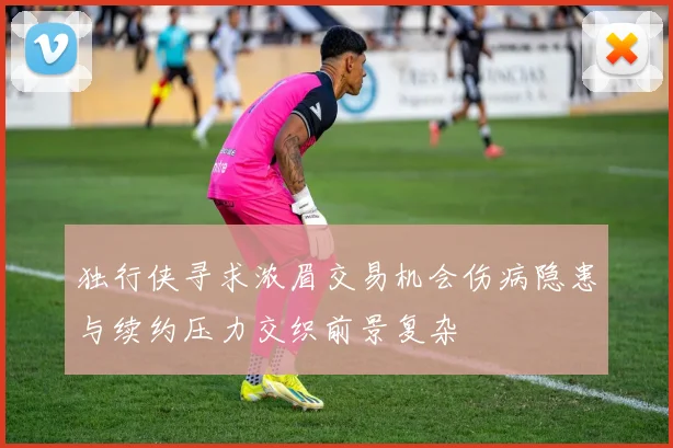 独行侠寻求浓眉交易机会伤病隐患与续约压力交织前景复杂