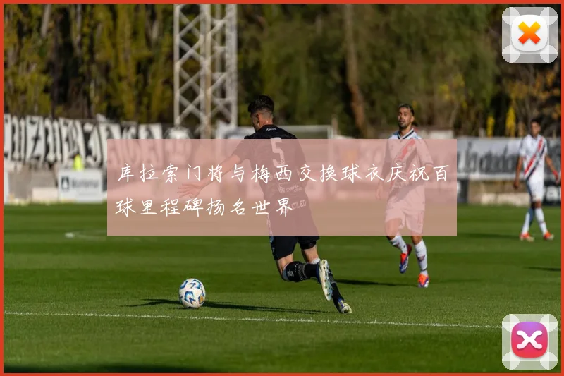 库拉索门将与梅西交换球衣庆祝百球里程碑扬名世界