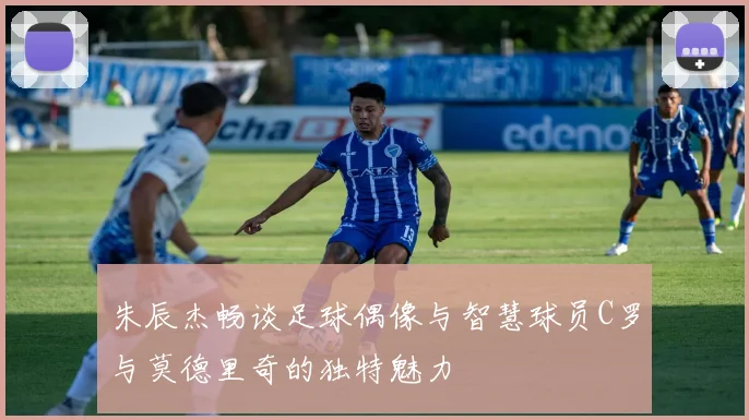 朱辰杰畅谈足球偶像与智慧球员C罗与莫德里奇的独特魅力