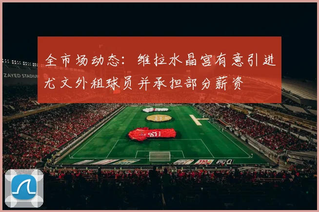 全市场动态：维拉水晶宫有意引进尤文外租球员并承担部分薪资