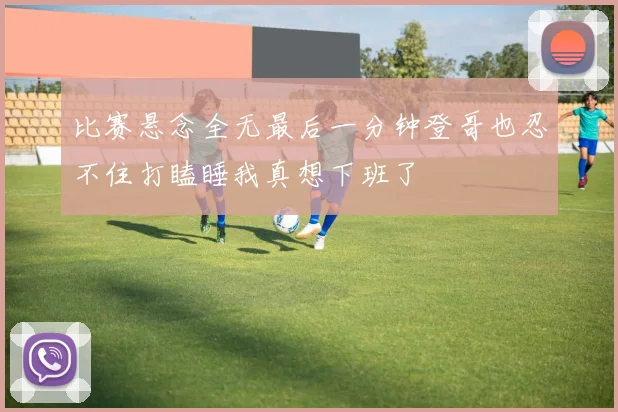 比赛悬念全无最后一分钟登哥也忍不住打瞌睡我真想下班了