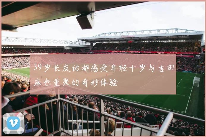 39岁长友佑都感受年轻十岁与吉田麻也重聚的奇妙体验