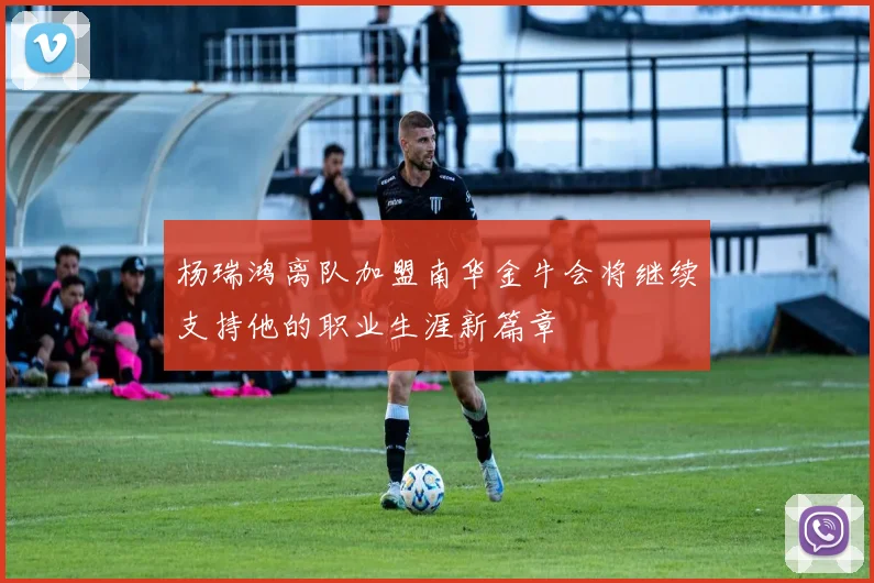 杨瑞鸿离队加盟南华金牛会将继续支持他的职业生涯新篇章