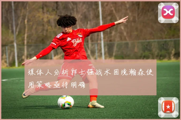 媒体人分析郭士强战术困境瀚森使用策略亟待明确